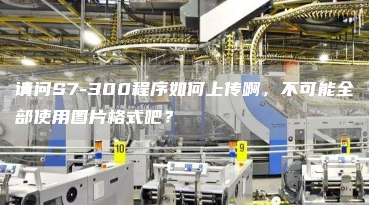 请问S7-300程序如何上传啊，不可能全部使用图片格式吧？