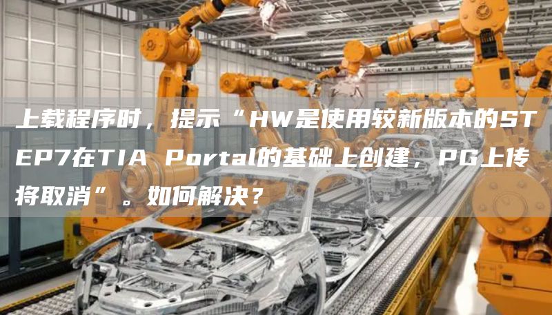 上载程序时，提示“HW是使用较新版本的STEP7在TIA Portal的基础上创建，PG上传将取消”。如何解决？