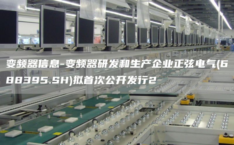 变频器信息-变频器研发和生产企业正弦电气(688395.SH)拟首次公开发行2