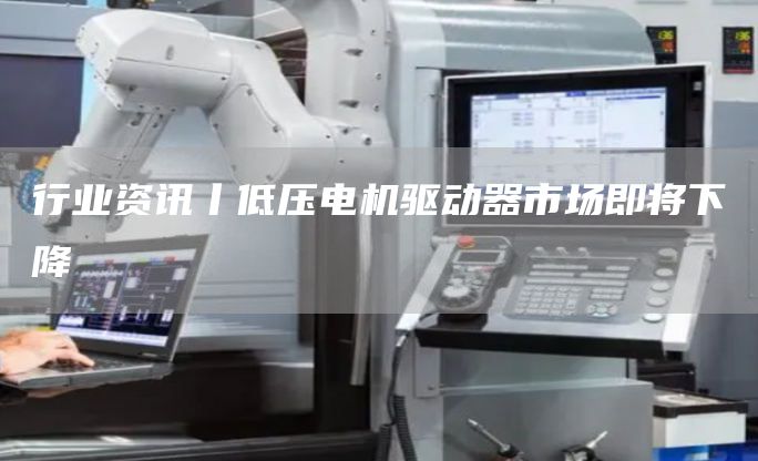 行业资讯丨低压电机驱动器市场即将下降
